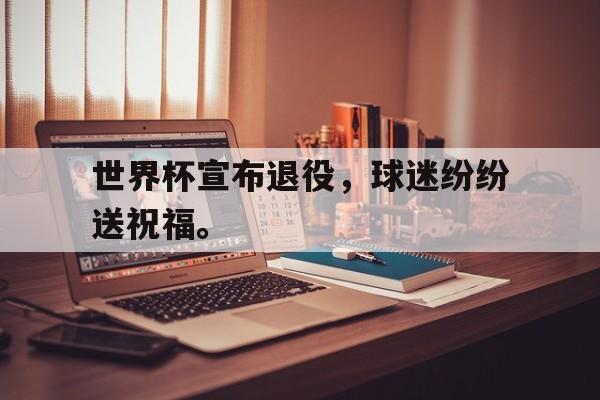 IM电竞app下载入口-世界杯宣布退役，球迷纷纷送祝福。