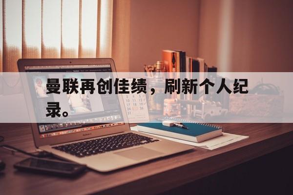 IM电竞app下载-曼联再创佳绩，刷新个人纪录。