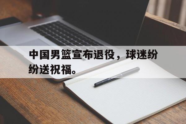 IM电竞体育平台-中国男篮宣布退役，球迷纷纷送祝福。