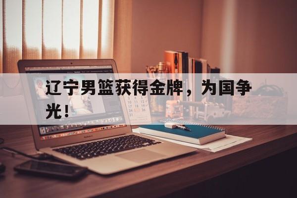 IM电竞app下载-辽宁男篮获得金牌，为国争光！