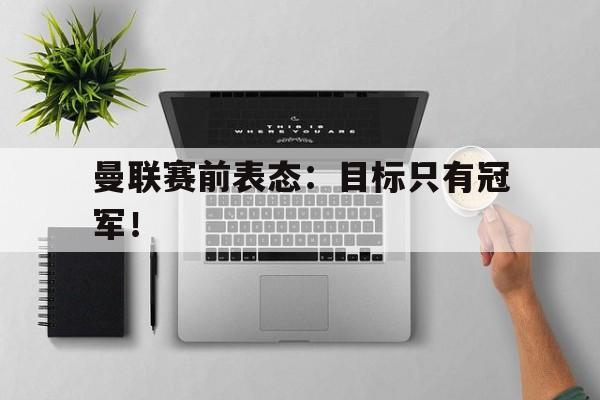 IM电竞体育平台-曼联赛前表态：目标只有冠军！