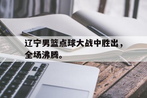 IM电竞app下载入口-辽宁男篮点球大战中胜出，全场沸腾。
