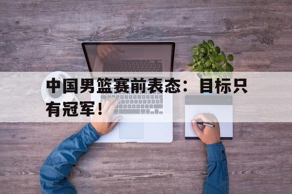 IM电竞体育平台-中国男篮赛前表态：目标只有冠军！