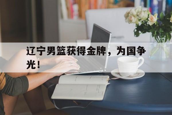 IM电竞app下载-辽宁男篮获得金牌，为国争光！