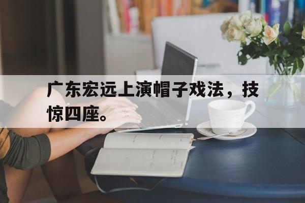 IM电竞体育平台-广东宏远上演帽子戏法，技惊四座。