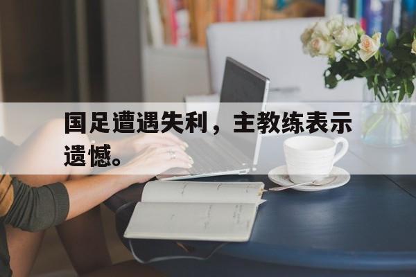 IM电竞app下载-国足遭遇失利，主教练表示遗憾。