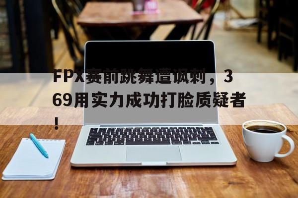 IM电竞app下载-FPX赛前跳舞遭讽刺，369用实力成功打脸质疑者！