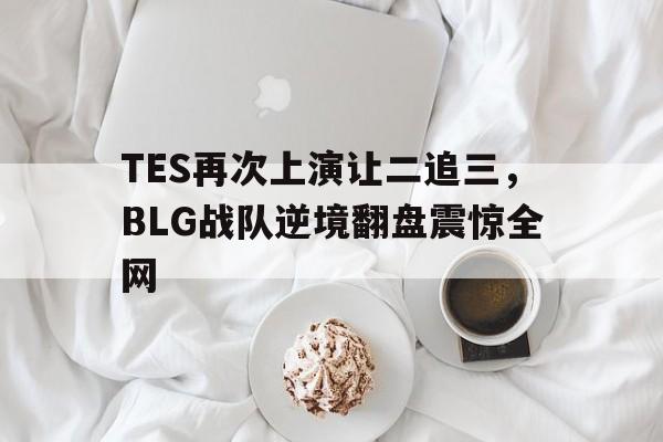 IM电竞app下载入口-TES再次上演让二追三，BLG战队逆境翻盘震惊全网