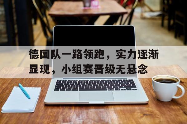 IM电竞app下载入口-德国队一路领跑，实力逐渐显现，小组赛晋级无悬念