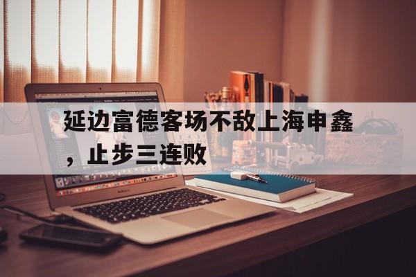 IM电竞app下载-延边富德客场不敌上海申鑫，止步三连败