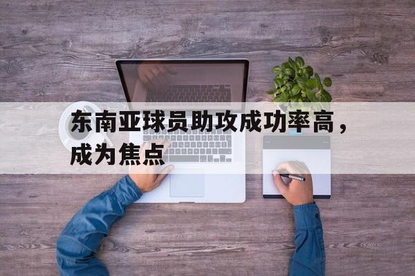 IM电竞app下载入口-东南亚球员助攻成功率高，成为焦点