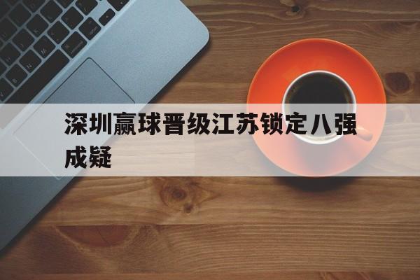 IM电竞app下载-深圳赢球晋级江苏锁定八强成疑