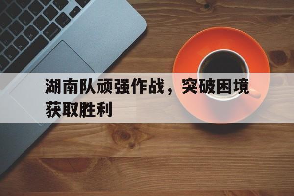 IM电竞app下载入口-湖南队顽强作战，突破困境获取胜利
