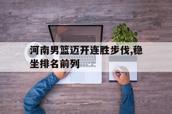 IM电竞app下载入口-河南男篮迈开连胜步伐,稳坐排名前列