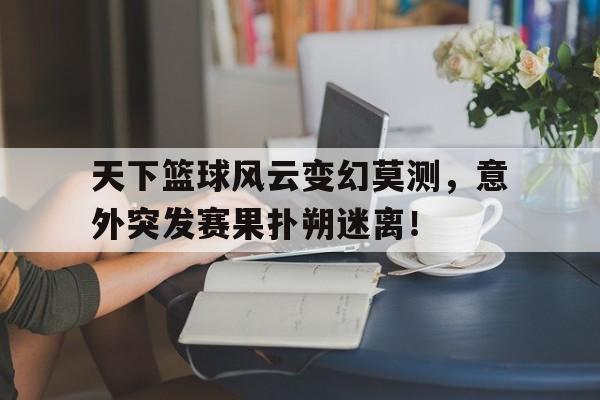 IM电竞app下载-天下篮球风云变幻莫测，意外突发赛果扑朔迷离！