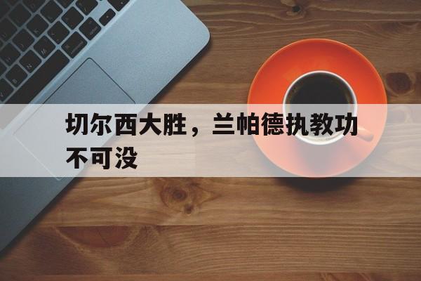 IM电竞app下载-切尔西大胜，兰帕德执教功不可没