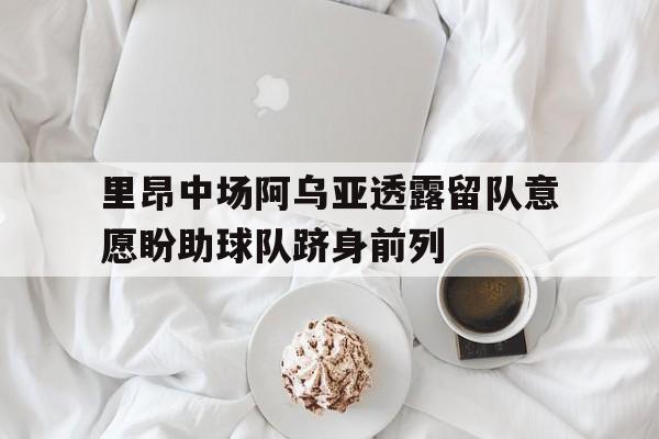IM电竞app下载-里昂中场阿乌亚透露留队意愿盼助球队跻身前列