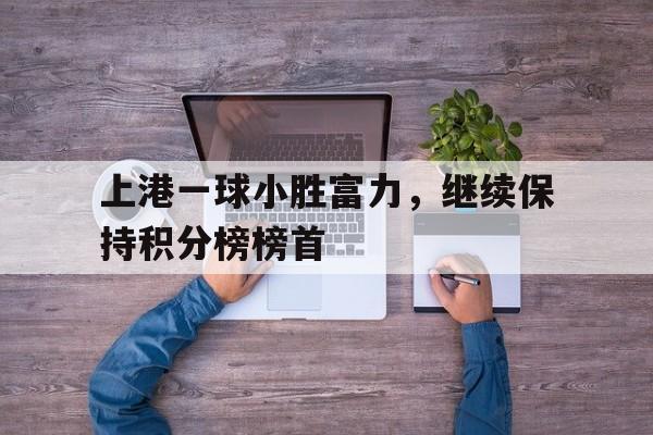 IM电竞app下载-上港一球小胜富力，继续保持积分榜榜首