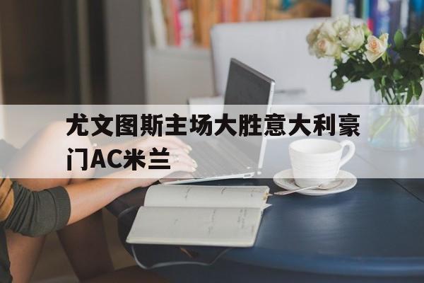 IM电竞体育平台-尤文图斯主场大胜意大利豪门AC米兰