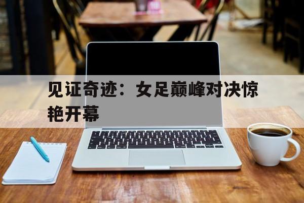 IM电竞app下载-见证奇迹：女足巅峰对决惊艳开幕